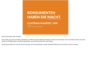 KONSUMENTEN
HABEN DIE MACHT.
CLUETRAIN MANIFEST, 1999.
95 Thesen
h"p://www.cluetrain.com/auf-deutsch.html
Denn Konsumenten haben die Macht.

Das wussten auch schon eine Reihe an Marketers, die 1999 im Cluetrain Manifest eine Reihe von Thesen formuliert haben. Denn Unternehmen können nicht mehr
einfach nur PR-Mitteilungen in den Markt rausschieben, und die Kunden kaufen dann dein Produkt.

Der Konsument lässt sich nicht mehr so leicht oder gar nicht mehr beeinﬂussen, sondern entscheidet selbst (durch einen Klick), bei wem er einkauft.
 