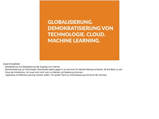 GLOBALISIERUNG.
DEMOKRATISIERUNG VON
TECHNOLOGIE. CLOUD.
MACHINE LEARNING.
Zusammengefasst:

- Globalisierung und Globalisierung des Zugangs zum Internet

- Demokratisierung von Technologie: Grenzkosten gehen gegen 0, es wird auch für kleinere Startups einfacher, zB eine Bank zu sein

- Cloud als Infrastruktur: Ich muss mich nicht mehr um Betrieb und Skalierung kümmern

- „Irgendwas mit Machine Learning machen wollen“: Ein großer Trend zur Automatisierung wird durch ML kommen
 