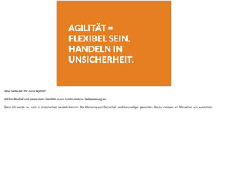AGILITÄT =
FLEXIBEL SEIN.
HANDELN IN
UNSICHERHEIT.
Was bedeutet (für mich) Agilität?

Ich bin ﬂexibel und passe mein Handeln durch kontinuierliche Verbesserung an.

Denn ich werde nur noch in Unsicherheit handeln können. Die Momente von Sicherheit sind kurzweiliger geworden. Darauf müssen wir Menschen uns ausrichten.
 