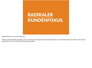 RADIKALER
KUNDENFOKUS.
Agilität bedeutet für mich auch Kundenfokus.

Allerdings radikal. Radikaler Kundenfokus. Denn sonst wird es deine Organisation bald nicht mehr geben, weil das nächste Startup noch stärker auf den Kunden
ausgerichtet ist als du mit deiner 20.000-Personen-Organisation.
 