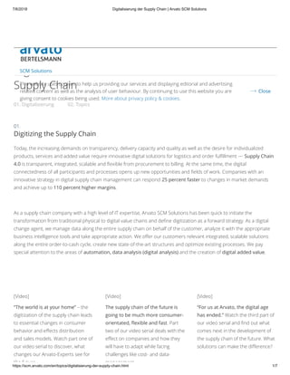 7/6/2018 Digitalisierung der Supply Chain | Arvato SCM Solutions
https://scm.arvato.com/en/topics/digitalisierung-der-supply-chain.html 1/7
01. Digitalisierung 02. Topics
Industry 4.0
Digitization of the
Supply Chain
Digitizing the Supply Chain
Today, the increasing demands on transparency, delivery capacity and quality as well as the desire for individualized
products, services and added value require innovative digital solutions for logistics and order fulﬁllment — Supply Chain
4.0 is transparent, integrated, scalable and ﬂexible from procurement to billing. At the same time, the digital
connectedness of all participants and processes opens up new opportunities and ﬁelds of work. Companies with an
innovative strategy in digital supply chain management can respond 25 percent faster to changes in market demands
and achieve up to 110 percent higher margins.
 
As a supply chain company with a high level of IT expertise, Arvato SCM Solutions has been quick to initiate the
transformation from traditional physical to digital value chains and deﬁne digitization as a forward strategy. As a digital
change agent, we manage data along the entire supply chain on behalf of the customer, analyze it with the appropriate
business intelligence tools and take appropriate action. We oﬀer our customers relevant integrated, scalable solutions
along the entire order-to-cash cycle, create new state-of-the-art structures and optimize existing processes. We pay
special attention to the areas of automation, data analysis (digital analysis) and the creation of digital added value. 
 
“The world is at your home” – the
digitization of the supply chain leads
to essential changes in consumer
behavior and eﬀects distribution
and sales models. Watch part one of
our video serial to discover, what
changes our Arvato-Experts see for
the future
The supply chain of the future is
going to be much more consumer-
orientated, ﬂexible and fast. Part
two of our video serial deals with the
eﬀect on companies and how they
will have to adapt while facing
challenges like cost- and data-
management
“For us at Arvato, the digital age
has ended.” Watch the third part of
our video serial and ﬁnd out what
comes next in the development of
the supply chain of the future. What
solutions can make the diﬀerence?
01.
[Video] [Video] [Video]
SCM Solutions
This website uses cookies to help us providing our services and displaying editorial and advertising
related content as well as the analysis of user behaviour. By continuing to use this website you are
giving consent to cookies being used. More about privacy policy & cookies.
Close
 