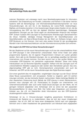 Digitalisierung:
Die zukünftige Rolle des ERP
Kunde: PROJECTnetworks, Berlin Thema: Digitalisierung: Die zukünftige Rolle des ERP Version: 1.0
Datei: Digitalisierung_ERP_Kff_20150615 Autor: Kff Status: Fertig
© PROJECT CONSULT GmbH 2015 Datum: 30.06.2015 Seite: 3 von 6
externen Standorten und unterwegs macht neue Bereitstellungskonzepte für Information
erforderlich. Die Einbeziehung von Kunden, Lieferanten und Partnern in die bisher internen
Systeme stellt die Berechtigungs- und Informationsklassifikationskomponenten vor neue
Herausforderungen, die sich bis in die Gestaltung der Lizenz-Politik niederschlagen.
BigData und Analytics beziehen in ihre Auswertungen längst andere Quellen mit ein, die die
Vorrangstellung des ERP als Hort der digitalen Wahrheit beeinträchtigen. Gekapselte
spezialisierte Lösungen aus der Cloud nagen am allumfassenden Anspruch des heutigen
ERP. Einfach nutzbare Mini-Lösungen für kaufmännische Anforderungen überschwemmen
die Cloud. Volatilität, ständiges Change Management der Geschäftsprozesse und
Geschäftsmodelle und Best-of-Breed-Ansätze bei der Wahl von Software bringen starre
ERP-Strukturen an ihre Grenzen. Und noch viele andere Gründe für den grundlegenden
Wandel in den Informationsarchitekturen und der Informationsnutzung ließen sich anführen.
Wie reagiert die ERP-Welt auf diese Herausforderungen?
Bei den Reaktionen auf die neuen Herausforderungen muß man die unterschiedlichen Arten
von ERP-Lösungen in den Unternehmen unterscheiden. Noch immer finden sich selbst
programmierte Systeme, die mit eigenen Programmierern mühsam am Laufen gehalten
werden. Dann gibt es die Standard-Lösungen, die nur geringfügig anpaßbar bei kleineren
Unternehmen zum Einsatz kommen. Erst dann kommt man zu den großen Boliden, den
universellen ERP-Systemen mit zahlreichen ergänzenden Modulen. Diese sind häufig
individualisiert und auf Branchen-Spezifika angepaßt. Vielfach sind die Lösungen auch mit
unterschiedlichen Modellen outgesourct oder werden über Dienstleister genutzt. Das eine,
allgemeingültige ERP gibt es nicht. Dementsprechend unterscheiden sich auch die
Antworten, wie ERP auf die neuen Herausforderungen des Digital Business reagiert.
Zum einen geschieht dies mit angepaßten, vorgefertigten Lösungen aus der Cloud. Schnell
etwas Neues auszuprobieren, sich anzupassen, flexibel zu reagieren, geht mit solchen
Lösungen schneller, als das heimische System nachzurüsten. Neben bisherige Modelle mit
eher klassischem Outsourcing durch Betrieb der ERP-Lösung in einem Rechenzentrum,
kommen neue Lösungen wie z.B. Portal-basiert für Gruppen von Unternehmen und
Unternehmensverbünden aber auch echte SaaS-Cloud-Lösungen auf den Markt, die mit
geringem Aufwand adaptierbar sind. Schwieriger wird es schon bei den passenden
Benutzeroberflächen für diese neue Welt. Hier helfen aber Integratoren und innovative
Anbieter aus, die z.B. mit Datenbrillen direkt Informationen aus den ERP-Systemen
situationsgerecht nutzbar machen.
Schwieriger ist es, in Inhouse-Lösungen langjährig gewachsene Architekturen im
Untergrund der Systeme so zu modernisieren, dass sie sich den neuen Umgebungen
anpassen. Hier ist z.B. SAP mit Hana einen strategischen Schritt nach vorn gegangen.
Dennoch sind in vielen Installationen die gewachsenen und individuell stark angepassten
 