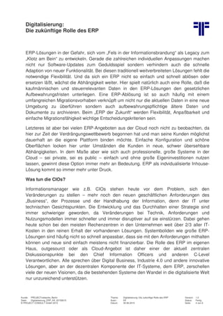 Digitalisierung:
Die zukünftige Rolle des ERP
Kunde: PROJECTnetworks, Berlin Thema: Digitalisierung: Die zukünftige Rolle des ERP Version: 1.0
Datei: Digitalisierung_ERP_Kff_20150615 Autor: Kff Status: Fertig
© PROJECT CONSULT GmbH 2015 Datum: 30.06.2015 Seite: 4 von 6
ERP-Lösungen in der Gefahr, sich vom „Fels in der Informationsbrandung“ als Legacy zum
„Klotz am Bein“ zu entwickeln. Gerade die zahlreichen individuellen Anpassungen machen
nicht nur Software-Updates zum Geduldsspiel sondern verhindern auch die schnelle
Adaption von neuer Funktionalität. Bei diesen traditionell weitverbreiteten Lösungen fehlt die
notwendige Flexibilität. Und da sich ein ERP nicht so einfach und schnell ablösen oder
ersetzen läßt, wächst die Abhängigkeit weiter. Hier spielt natürlich auch eine Rolle, daß die
kaufmännischen und steuerrelevanten Daten in den ERP-Lösungen den gesetzlichen
Aufbewahrungsfristen unterliegen. Eine ERP-Ablösung ist so auch häufig mit einem
umfangreichen Migrationsvorhaben verknüpft um nicht nur die aktuellen Daten in eine neue
Umgebung zu überführen sondern auch aufbewahrungspflichtige ältere Daten und
Dokumente zu archivieren. Beim „ERP der Zukunft“ werden Flexibilität, Anpaßbarkeit und
einfache Migrationsfähigkeit wichtige Entscheidungskriterien sein.
Letzteres ist aber bei vielen ERP-Angeboten aus der Cloud noch nicht zu beobachten, da
hier zur Zeit der Verdrängungswettbewerb begonnen hat und man seine Kunden möglichst
dauerhaft an die eigene Plattform binden möchte. Einfache Konfiguration und schöne
Oberflächen locken hier unter Umständen die Kunden in neue, schwer übersehbare
Abhängigkeiten. In dem Maße aber wie sich auch professionelle, große Systeme in der
Cloud – sei private, sei es public – einfach und ohne große Eigeninvestitionen nutzen
lassen, gewinnt diese Option immer mehr an Bedeutung. ERP als indvidualisierte Inhouse-
Lösung kommt so immer mehr unter Druck.
Was tun die CIOs?
Informationsmanager wie z.B. CIOs stehen heute vor dem Problem, sich den
Veränderungen zu stellen – mehr noch den neuen geschäftlichen Anforderungen des
„Business“, der Prozesse und der Handhabung der Information, denn der IT unter
technischen Gesichtspunkten. Die Entwicklung und das Durchhalten einer Strategie sind
immer schwieriger geworden, da Veränderungen bei Technik, Anforderungen und
Nutzungsmodellen immer schneller und immer disruptiver auf sie einstürzen. Dabei gehen
heute schon bei den meisten Rechenzentren in den Unternehmen weit über 2/3 aller IT-
Kosten in den reinen Erhalt der vorhandenen Lösungen. Systemboliden wie große ERP-
Lösungen sind häufig nicht so schnell anpassbar, dass sie mit den Anforderungen mithalten
können und neue sind einfach meistens nicht finanzierbar. Die Rolle des ERP im eigenen
Haus, outgesourct oder als Cloud-Angebot ist daher einer der aktuell zentralen
Diskussionspunkte bei den Chief Information Officers und anderen C-Level
Verantwortlichen. Alle sprechen über Digital Business, Industrie 4.0 und andere innovative
Lösungen, aber an der dezentralen Komponente der IT-Systeme, dem ERP, zerschellen
viele der neuen Visionen, da die bestehenden Systeme den Wandel in die digitalisierte Welt
nur unzureichend unterstützen.
 