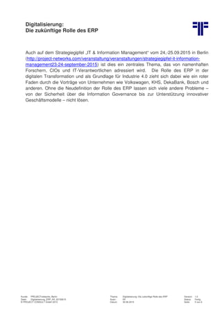 Digitalisierung:
Die zukünftige Rolle des ERP
Kunde: PROJECTnetworks, Berlin Thema: Digitalisierung: Die zukünftige Rolle des ERP Version: 1.0
Datei: Digitalisierung_ERP_Kff_20150615 Autor: Kff Status: Fertig
© PROJECT CONSULT GmbH 2015 Datum: 30.06.2015 Seite: 5 von 6
Auch auf dem Strategiegipfel „IT & Information Management“ vom 24,-25.09.2015 in Berlin
(http://project-networks.com/veranstaltung/veranstaltungen/strategiegipfel-it-information-
management23-24-september-2015) ist dies ein zentrales Thema, das von namenhaften
Forschern, CIOs und IT-Verantwortlichen adressiert wird. Die Rolle des ERP in der
digitalen Transformation und als Grundlage für Industrie 4.0 zieht sich dabei wie ein roter
Faden durch die Vorträge von Unternehmen wie Volkswagen, KHS, DekaBank, Bosch und
anderen. Ohne die Neudefinition der Rolle des ERP lassen sich viele andere Probleme –
von der Sicherheit über die Information Governance bis zur Unterstützung innovativer
Geschäftsmodelle – nicht lösen.
 