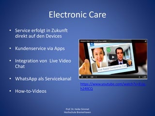 https://www.youtube.com/watch?v=EUg-
h24llCQ
Electronic Care
• Service erfolgt in Zukunft
direkt auf den Devices
• Kundenservice via Apps
• Integration von Live Video
Chat
• WhatsApp als Servicekanal
• How-to-Videos
Prof. Dr. Heike Simmet
Hochschule Bremerhaven
 