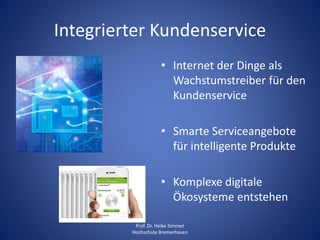 Integrierter Kundenservice
• Internet der Dinge als
Wachstumstreiber für den
Kundenservice
• Smarte Serviceangebote
für intelligente Produkte
• Komplexe digitale
Ökosysteme entstehen
Prof. Dr. Heike Simmet
Hochschule Bremerhaven
 