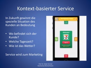 Kontext-basierter Service
In Zukunft gewinnt die
spezielle Situation des
Kunden an Bedeutung
• Wo befindet sich der
Kunde?
• Welche Tageszeit?
• Wie ist das Wetter?
Service wird zum Marketing
Prof. Dr. Heike Simmet
Hochschule Bremerhaven
 