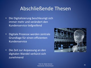 Abschließende Thesen
• Die Digitalisierung beschleunigt sich
immer mehr und verändert den
Kundenservice tiefgreifend
• Digitale Prozesse werden zentrale
Grundlage für einen effizienten
Kundenservice
• Die Zeit zur Anpassung an den
digitalen Wandel verkürzt sich
zunehmend
Prof. Dr. Heike Simmet
Hochschule Bremerhaven
36
 