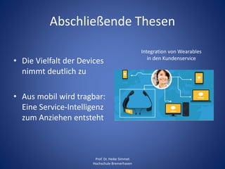 Abschließende Thesen
• Die Vielfalt der Devices
nimmt deutlich zu
• Aus mobil wird tragbar:
Eine Service-Intelligenz
zum Anziehen entsteht
Prof. Dr. Heike Simmet
Hochschule Bremerhaven
Integration von Wearables
in den Kundenservice
 