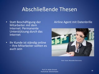 Abschließende Thesen
• Statt Beschäftigung der
Mitarbeiter mit dem
Internet: Permanente
Unterstützung durch das
Internet
• Ihr Kunde ist ständig online
– Ihre Mitarbeiter sollten es
auch sein
Airline Agent mit Datenbrille
Foto: Vuzix; Wearable Electronics
Prof. Dr. Heike Simmet
Hochschule Bremerhaven
38
 