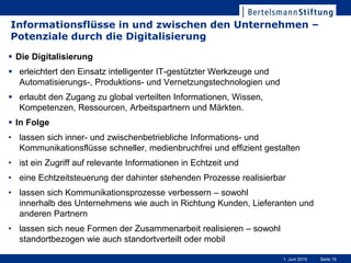 Seite 151. Juni 2015
Informationsflüsse in und zwischen den Unternehmen –
Potenziale durch die Digitalisierung
 Die Digitalisierung
 erleichtert den Einsatz intelligenter IT-gestützter Werkzeuge und
Automatisierungs-, Produktions- und Vernetzungstechnologien und
 erlaubt den Zugang zu global verteilten Informationen, Wissen,
Kompetenzen, Ressourcen, Arbeitspartnern und Märkten.
 In Folge
• lassen sich inner- und zwischenbetriebliche Informations- und
Kommunikationsflüsse schneller, medienbruchfrei und effizient gestalten
• ist ein Zugriff auf relevante Informationen in Echtzeit und
• eine Echtzeitsteuerung der dahinter stehenden Prozesse realisierbar
• lassen sich Kommunikationsprozesse verbessern – sowohl
innerhalb des Unternehmens wie auch in Richtung Kunden, Lieferanten und
anderen Partnern
• lassen sich neue Formen der Zusammenarbeit realisieren – sowohl
standortbezogen wie auch standortverteilt oder mobil
 
