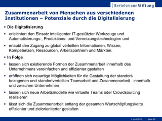 Seite 201. Juni 2015
Zusammenarbeit von Menschen aus verschiedenen
Institutionen – Potenziale durch die Digitalisierung
 Die Digitalisierung
 erleichtert den Einsatz intelligenter IT-gestützter Werkzeuge und
Automatisierungs-, Produktions- und Vernetzungstechnologien und
 erlaubt den Zugang zu global verteilten Informationen, Wissen,
Kompetenzen, Ressourcen, Arbeitspartnern und Märkten.
 In Folge
 lassen sich existierende Formen der Zusammenarbeit innerhalb des
Unternehmens vereinfachen und effizienter gestalten
 eröffnen sich neuartige Möglichkeiten für die Gestaltung der standort-
bezogenen und standortverteilten Teamarbeit und Zusammenarbeit innerhalb
und zwischen Unternehmen
 lassen sich neue Arbeitsmodelle wie virtuelle Teams oder Crowdsourcing
realisieren
 lässt sich die Zusammenarbeit entlang der gesamten Wertschöpfungskette
effizienter und zielorientierter gestalten
 
