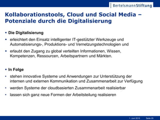 Seite 251. Juni 2015
Kollaborationstools, Cloud und Social Media –
Potenziale durch die Digitalisierung
 Die Digitalisierung
 erleichtert den Einsatz intelligenter IT-gestützter Werkzeuge und
Automatisierungs-, Produktions- und Vernetzungstechnologien und
 erlaubt den Zugang zu global verteilten Informationen, Wissen,
Kompetenzen, Ressourcen, Arbeitspartnern und Märkten.
 In Folge
• stehen innovative Systeme und Anwendungen zur Unterstützung der
internen und externen Kommunikation und Zusammenarbeit zur Verfügung
• werden Systeme der cloudbasierten Zusammenarbeit realisierbar
• lassen sich ganz neue Formen der Arbeitsteilung realisieren
 