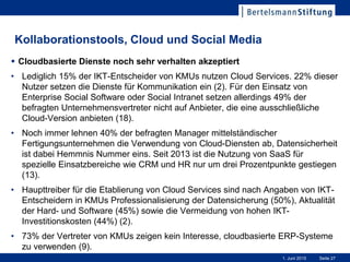 Seite 271. Juni 2015
Kollaborationstools, Cloud und Social Media
 Cloudbasierte Dienste noch sehr verhalten akzeptiert
• Lediglich 15% der IKT-Entscheider von KMUs nutzen Cloud Services. 22% dieser
Nutzer setzen die Dienste für Kommunikation ein (2). Für den Einsatz von
Enterprise Social Software oder Social Intranet setzen allerdings 49% der
befragten Unternehmensvertreter nicht auf Anbieter, die eine ausschließliche
Cloud-Version anbieten (18).
• Noch immer lehnen 40% der befragten Manager mittelständischer
Fertigungsunternehmen die Verwendung von Cloud-Diensten ab, Datensicherheit
ist dabei Hemmnis Nummer eins. Seit 2013 ist die Nutzung von SaaS für
spezielle Einsatzbereiche wie CRM und HR nur um drei Prozentpunkte gestiegen
(13).
• Haupttreiber für die Etablierung von Cloud Services sind nach Angaben von IKT-
Entscheidern in KMUs Professionalisierung der Datensicherung (50%), Aktualität
der Hard- und Software (45%) sowie die Vermeidung von hohen IKT-
Investitionskosten (44%) (2).
• 73% der Vertreter von KMUs zeigen kein Interesse, cloudbasierte ERP-Systeme
zu verwenden (9).
 