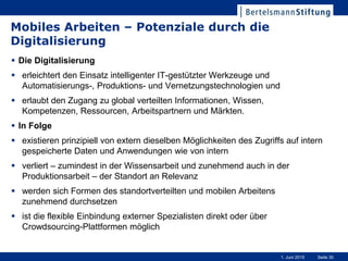Seite 301. Juni 2015
Mobiles Arbeiten – Potenziale durch die
Digitalisierung
 Die Digitalisierung
 erleichtert den Einsatz intelligenter IT-gestützter Werkzeuge und
Automatisierungs-, Produktions- und Vernetzungstechnologien und
 erlaubt den Zugang zu global verteilten Informationen, Wissen,
Kompetenzen, Ressourcen, Arbeitspartnern und Märkten.
 In Folge
 existieren prinzipiell von extern dieselben Möglichkeiten des Zugriffs auf intern
gespeicherte Daten und Anwendungen wie von intern
 verliert – zumindest in der Wissensarbeit und zunehmend auch in der
Produktionsarbeit – der Standort an Relevanz
 werden sich Formen des standortverteilten und mobilen Arbeitens
zunehmend durchsetzen
 ist die flexible Einbindung externer Spezialisten direkt oder über
Crowdsourcing-Plattformen möglich
 