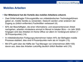Seite 311. Juni 2015
Mobiles Arbeiten
 Der Mittelstand hat die Vorteile des mobilen Arbeitens erkannt.
• Zwei Drittel befragter Führungskräfte von mittelständischen Technologieführern
geben an, mobile Geräte zu verwenden. Dadurch werden unter anderem der
Zugang zu (örtlich entfernten) Fachkräften verbessert (4).
• 82% der Beschäftigten, die einer informations- und wissensintensiven Arbeit
nachgehen, arbeiten mindestens einmal im Monat im lokalen Büro – im Jahr 2025
hingegen wird das Arbeiten im Home Office vor allem im Vordergrund stehen (+
30 Prozentpunkte) (14).
• In mittelständischen Fertigungsunternehmen haben 44% der Befragten mobile
Prozesse etabliert, dies sind 4 Prozentpunkte mehr als im Vorjahr (13).
• Mit 57% geht über die Hälfte der Top-Manager von Unternehmen (MA>100)
davon aus, dass das Arbeiten zukünftig deutlich örtlich flexibler wird (15).
 