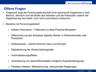 Seite 351. Juni 2015
Offene Fragen
 Insgesamt zeigt die Forschungslandschaft erste spannende Ergebnisse in dem
Bereich, dennoch sind die Breite des Gebietes und die Potenziale, welche die
Digitalisierung hier bietet, noch nicht ausreichend untersucht.
 Bereiche mit Forschungsbedarf:
 Hidden Champions – Fallstudien zu Best-Practice-Beispielen
 Differenzierung des Einsatzes digitaler Medien in Wissenstransfer oder
Produktion
 Softwaretools – welche kommen wann zum Einsatz
 Digitalisierung der Wertschöpfungskette
 Automatisierungseffekte
 Veränderung von Geschäftsmodellen (mögliche Expertenbefragung)
 Flexibles Arbeiten, Mitbestimmung, institutionelle Regelungen
 