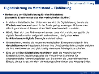 Seite 41. Juni 2015
Digitalisierung im Mittelstand – Einführung
• In vielen mittelständischen Unternehmen wird die Digitalisierung bereits als
Wachstumschance erkannt. In der Breite gelingt es einigen Unternehmen
allerdings noch nicht, hieraus einen Wettbewerbsvorteil zu erzielen.
• Häufig lässt sich das Phänomen erkennen, dass KMUs sich zwar gut für die
digitale Transformation aufgestellt wahrnehmen, häufig aber keine
funktionierende digitale Strategie etabliert haben.
• Unternehmen, welche die neuen technologischen Errungenschaften in ihre
Geschäftsmodelle integrieren, können ihre Umsätze deutlich schneller steigern
als ihre Wettbewerber und gleichzeitig viele neue Arbeitsplätze schaffen.
• Eine der größten Digitalisierungshürden stellt die Koordination von
Einzelaktivitäten, beziehungsweise die Vielzahl von Standards für
unterschiedliche Anwendungsfelder dar. So lehnen die Unternehmen ihren
Einsatz ab aus Angst vor dem Verwaltungsaufwand oder aus Kostengründen.
 Bedeutung der Digitalisierung für den Mittelstand
(Generelle Erkenntnisse aus den vorliegenden Studien)
 