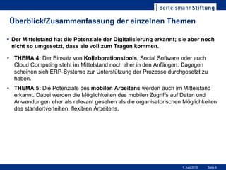 Seite 61. Juni 2015
Überblick/Zusammenfassung der einzelnen Themen
• THEMA 4: Der Einsatz von Kollaborationstools, Social Software oder auch
Cloud Computing steht im Mittelstand noch eher in den Anfängen. Dagegen
scheinen sich ERP-Systeme zur Unterstützung der Prozesse durchgesetzt zu
haben.
• THEMA 5: Die Potenziale des mobilen Arbeitens werden auch im Mittelstand
erkannt. Dabei werden die Möglichkeiten des mobilen Zugriffs auf Daten und
Anwendungen eher als relevant gesehen als die organisatorischen Möglichkeiten
des standortverteilten, flexiblen Arbeitens.
 Der Mittelstand hat die Potenziale der Digitalisierung erkannt; sie aber noch
nicht so umgesetzt, dass sie voll zum Tragen kommen.
 