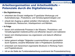 Seite 81. Juni 2015
Arbeitsorganisation und Arbeitsabläufe –
Potenziale durch die Digitalisierung
 Die Digitalisierung
 erleichtert den Einsatz intelligenter IT-gestützter Werkzeuge und
Automatisierungs-, Produktions- und Vernetzungstechnologien und
 erlaubt den Zugang zu global verteilten Informationen, Wissen,
Kompetenzen, Ressourcen, Arbeitspartnern und Märkten.
 In Folge
 lassen sich existierende Prozesse in der Wissens-, Produktions- und
Verwaltungsarbeit medienbruchfrei und effizienter steuern und realisieren
 lassen sich Arbeitsprozesse neu organisieren und dadurch effektiver
gestalten
 bisher getrennt erfolgte Tätigkeiten zusammenführen und ganzheitlich
durch Systeme, einzelne Mitarbeiter oder in Projektteams durchführen
 entwickeln sich hierarchisch organisierte Strukturen in Richtung Team-
und Projektstrukturen
 tritt an die Stelle der Funktionsbetrachtung zunehmend die Prozessbetrachtung
 