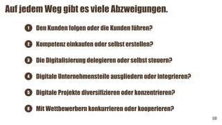 Auf jedem Weg gibt es viele Abzweigungen.
50
Die Digitalisierung delegieren oder selbst steuern?
Digitale Unternehmensteile ausgliedern oder integrieren?
Digitale Projekte diversifizieren oder konzentrieren?
Mit Wettbewerbern konkurrieren oder kooperieren?
Den Kunden folgen oder die Kunden führen?
Kompetenz einkaufen oder selbst erstellen?
1
2
3
4
5
6
 