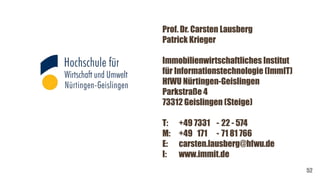 Prof. Dr. Carsten Lausberg
Patrick Krieger
Immobilienwirtschaftliches Institut
für Informationstechnologie (ImmIT)
HfWU Nürtingen-Geislingen
Parkstraße 4
73312 Geislingen (Steige)
T: +49 7331 - 22 - 574
M: +49 171 - 71 81 766
E: carsten.lausberg@hfwu.de
I: www.immit.de
52
 
