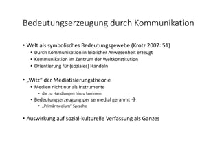 Bedeutungserzeugung durch Kommunikation
• Welt als symbolisches Bedeutungsgewebe (Krotz 2007: 51)
• Durch Kommunikation in leiblicher Anwesenheit erzeugt
• Kommunikation im Zentrum der Weltkonstitution
• Orientierung für (soziales) Handeln
• „Witz“ der Mediatisierungstheorie
• Medien nicht nur als Instrumente  
• die zu Handlungen hinzu kommen
• Bedeutungserzeugung per se medial gerahmt 
• „Primärmedium“ Sprache
• Auswirkung auf sozial‐kulturelle Verfassung als Ganzes
 
