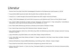 Literatur
• Bretsche, Oliver/ Como‐Zipfel, Frank (2016): Sozialpädagogische Perspektiven auf die Digitalisierung. Soziale Passagen 8, S. 235‐254.
• Foucault, Michel (2000): Dispositive der Macht. Über Sexualität, Wissen und Wahrheit. Merve: Berlin.
• Initiative D 21 e. V. (2020): Wie digital ist Deutschland? D21 Digitale Index 19/20. Stuttgart: Hochschule der Medien.
• Helbig, C. (2014). Medienpädagogik in der Sozialen Arbeit. Konsequenzen aus der Mediatisierung für Theorie und Praxis. München: kopaed.
• Krotz, Friedrich (2006): Konnektivität der Medien: Konzepte, Bedingungen und Konsequenzen. In: Hepp, Andreas/Krotz, Friedrich/Moores,
Shaun/Winter, Carsten (Hrsg.): Konnektivität, Netzwerk und Fluss. Wiesbaden: VS, S. 21–42.
• Krotz, Friedrich (2007): Mediatisierung: Fallstudien zum Wandel von Kommunikation. Wiesbaden: VS Verlag.
• Krotz, Friedrich/ Hepp, Andreas (Hrsg.) (2012): Mediatisierte Welten. Wiesbaden: Springer: VS.
• Krotz, Friedrich/ Despotović, Cathrin/ Kruse. Merle‐Marie (Hrsg.) (2014): Die Mediatisierung sozialer Welten. Synergien empirischer Forschung.
Wiesbaden: Springer VS.
• Lange, Andreas/Klimsa, Anja (2019): Medien in der sozialen Arbeit. Stuttgart: Verlag W. Kohlhammer.
• Lerche, Ulrike (2010): Soziale Arbeit, Bildung und Medien. In: Cleppien, Georg/Lerche, Ulrike (Hrsg.): Soziale Arbeit und Medien. Wiesbaden:
Springer VS, S. 85‐104
• Marotzki, Winfried/Jörissen, B.enjamin(2009): Medienbildung ‐ Eine Einführung. Theorie ‐ Methoden ‐ Analysen. Stuttgart
• Stüwe, Gerd/Ermel, Nicole (2019): Lehrbuch Soziale Arbeit und Digitalisierung. Weinheim: Beltz Juventa.
• Wimmer, Mario (2012): Dispositiv. In: Frietsch, Ute (Hrsg.): Praxeologische Begriffe. Ein Handwörterbuch der Historischen Kulturwissenschaften.
Bielefeld: Transcript.
 