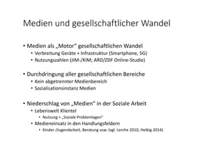 Medien und gesellschaftlicher Wandel
• Medien als „Motor“ gesellschaftlichen Wandel
• Verbreitung Geräte + Infrastruktur (Smartphone, 5G)
• Nutzungszahlen (JIM‐/KIM; ARD/ZDF Online‐Studie)
• Durchdringung aller gesellschaftlichen Bereiche
• Kein abgetrennter Medienbereich
• Sozialisationsinstanz Medien
• Niederschlag von „Medien“ in der Soziale Arbeit
• Lebenswelt Klientel
• Nutzung + „Soziale Problemlagen“
• Medieneinsatz in den Handlungsfeldern
• Kinder‐/Jugendarbeit, Beratung usw. (vgl. Lerche 2010, Helbig 2014)
 