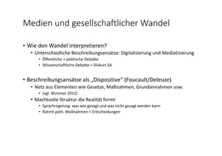 Medien und gesellschaftlicher Wandel
• Wie den Wandel interpretieren?
• Unterschiedliche Beschreibungsansätze: Digitalisierung und Mediatisierung
• Öffentliche + politische Debatte
• Wissenschaftliche Debatte + Diskurs SA
• Beschreibungsansätze als „Dispositive“ (Foucault/Deleuze)
• Netz aus Elementen wie Gesetze, Maßnahmen, Grundannahmen usw.
• (vgl. Wimmer 2012)
• Machtvolle Struktur die Realität formt
• Sprachregelung: was wie gesagt und was nicht gesagt werden kann
• Rahmt polit. Maßnahmen + Entscheidungen
 