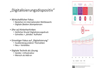 „Digitalisierungsdispositiv“
• Wirtschaftlicher Fokus
• Bestehen im internationalen Wettbewerb
• Digitale (Bedien‐)Kompetenzen 
• (Per se) Hinterherhinken
• Zeitlicher Druck/ Digitalisierungsdruck
• Schnelles + „blindes“ Aufholen
• Einseitiger Fokus auf „Digitalisierung“
• Ausblendung anderer Thematiken 
• Neu + Vorbildlos 
• Digitale Technik als Lösung
• Geräte + Infrastruktur
• Mensch als Add‐on
 