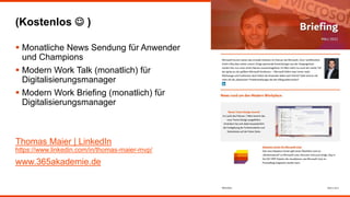 (Kostenlos  )
 Monatliche News Sendung für Anwender
und Champions
 Modern Work Talk (monatlich) für
Digitalisierungsmanager
 Modern Work Briefing (monatlich) für
Digitalisierungsmanager
Thomas Maier | LinkedIn
https://www.linkedin.com/in/thomas-maier-mvp/
www.365akademie.de
 