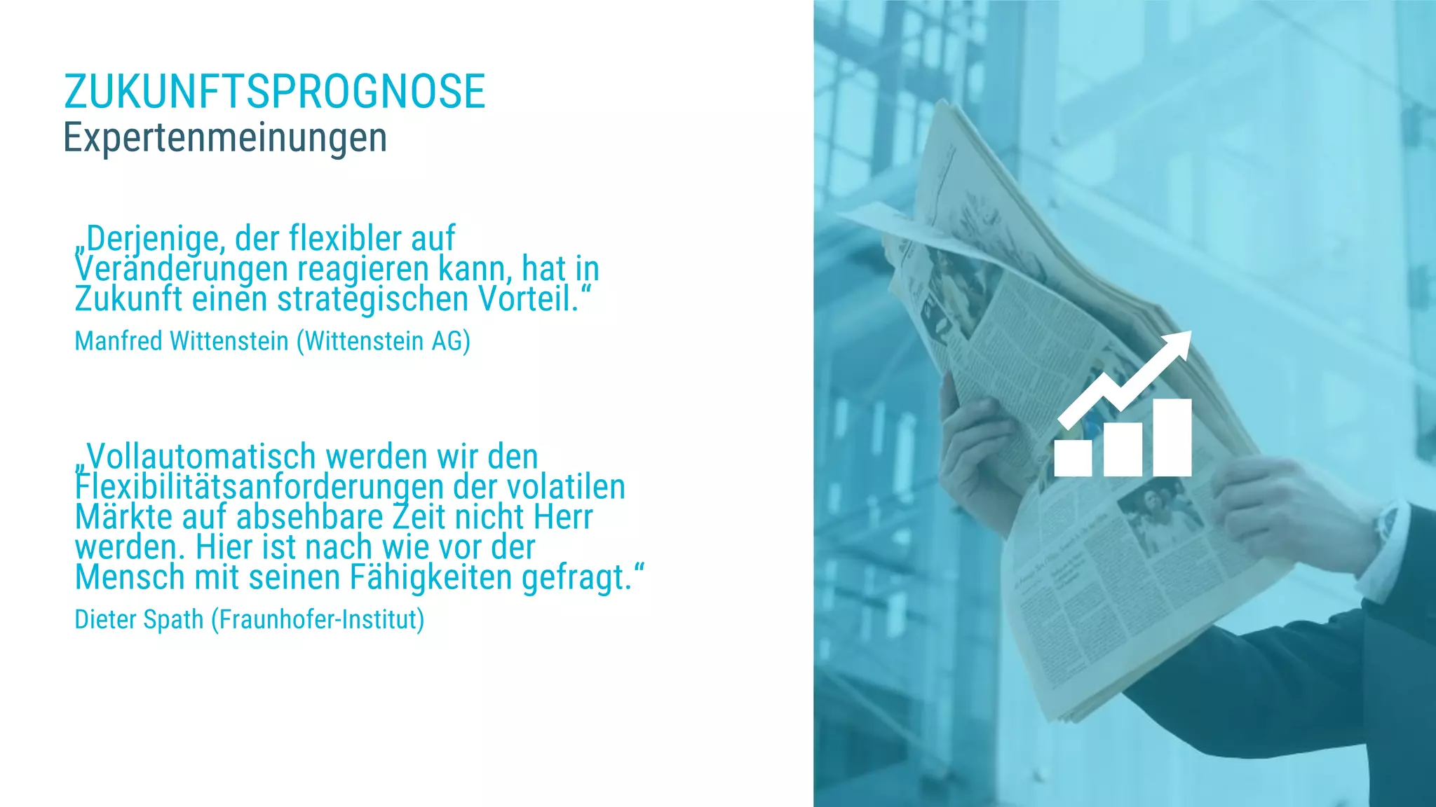 ZUKUNFTSPROGNOSE
Expertenmeinungen
„Derjenige, der flexibler auf
Veränderungen reagieren kann, hat in
Zukunft einen strategischen Vorteil.“
Manfred Wittenstein (Wittenstein AG)
„Vollautomatisch werden wir den
Flexibilitätsanforderungen der volatilen
Märkte auf absehbare Zeit nicht Herr
werden. Hier ist nach wie vor der
Mensch mit seinen Fähigkeiten gefragt.“
Dieter Spath (Fraunhofer-Institut)
 