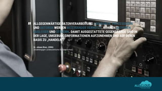 ALLGEGENWÄRTIGE DATENVERARBEITUNG –SENSOREN, PROZESSOREN
UND AKTOREN WERDEN MITEINANDER VERNETZT, KÖNNEN AKTIONEN
AUSLÖSEN UND STEUERN. DAMIT AUSGESTATTETE GEGENSTÄNDE SIND IN
DER LAGE, UMGEBUNGSINFORMATIONEN AUFZUNEHMEN UND AUF DEREN
BASIS ZU „HANDELN“.
„
Dr. Johann Bizer, (2006)
(Unabhängigen Landeszentrums für Datenschutz)
 