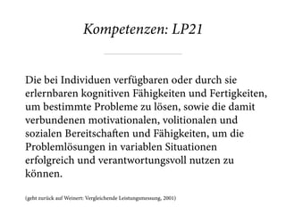 Kompetenzen: LP21
Die bei Individuen verfügbaren oder durch sie
erlernbaren kognitiven Fähigkeiten und Fertigkeiten,
um bestimmte Probleme zu lösen, sowie die damit
verbundenen motivationalen, volitionalen und
sozialen Bereitschaften und Fähigkeiten, um die
Problemlösungen in variablen Situationen
erfolgreich und verantwortungsvoll nutzen zu
können.  
 
(geht zurück auf Weinert: Vergleichende Leistungsmessung, 2001)
 