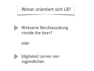 Woran orientiert sich LB?
Wirksame Berufsausübung
»inside the box«?  
 
oder  
(digitales) Lernen von
Jugendlichen
 