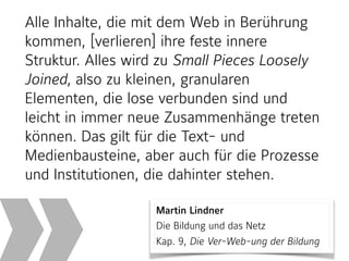 Martin Lindner 
Die Bildung und das Netz  
Kap. 9, Die Ver-Web-ung der Bildung
Alle Inhalte, die mit dem Web in Berührung
kommen, [verlieren] ihre feste innere
Struktur. Alles wird zu Small Pieces Loosely
Joined, also zu kleinen, granularen
Elementen, die lose verbunden sind und
leicht in immer neue Zusammenhänge treten
können. Das gilt für die Text- und
Medienbausteine, aber auch für die Prozesse
und Institutionen, die dahinter stehen.
 