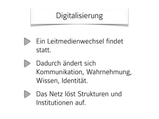 Digitalisierung
Ein Leitmedienwechsel findet
statt.
Dadurch ändert sich
Kommunikation, Wahrnehmung,
Wissen, Identität.
Das Netz löst Strukturen und
Institutionen auf.
 