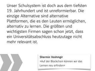 Shermin Voshmgir 
»Auf der Blockchain können wir das
Lernen neu erfinden«
Unser Schulsystem ist doch aus dem tiefsten
19. Jahrhundert und ist unreformierbar. Die
einzige Alternative sind alternative
Plattformen, die es den Leuten ermöglichen,
alternativ zu lernen. Die größten und
wichtigsten Firmen sagen schon jetzt, dass
ein Universitätsabschluss heutzutage nicht
mehr relevant ist.
 