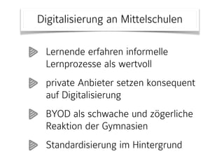 Digitalisierung an Mittelschulen
Lernende erfahren informelle
Lernprozesse als wertvoll
private Anbieter setzen konsequent
auf Digitalisierung
BYOD als schwache und zögerliche
Reaktion der Gymnasien
Standardisierung im Hintergrund
 