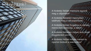 6
Mit nézzünk?
1. A hirdetési felület mennyire egyezik
meg a céljainkkal?
2. A hirdetési felületen mennyiben
található meg a célcsoportunk?
3. A hirdetési felület forgalma és elérése
mennyiben biztosítja a sikert?
4. A hirdetési felületen milyen áron lehet
megjelenést venni?
5. A hirdetési felület milyen mérést és
riportot biztosít a számunkra?
 