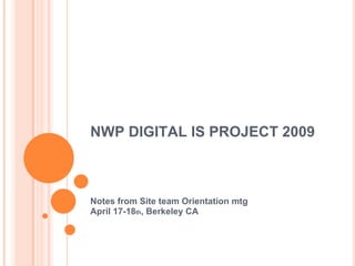 NWP DIGITAL IS PROJECT 2009 Notes from Site team Orientation mtg April 17-18 th , Berkeley CA 