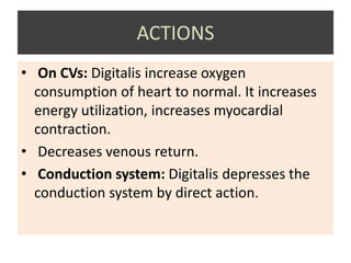 ACTIONS
• On CVs: Digitalis increase oxygen
consumption of heart to normal. It increases
energy utilization, increases myocardial
contraction.
• Decreases venous return.
• Conduction system: Digitalis depresses the
conduction system by direct action.
 