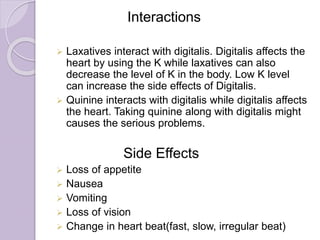 Interactions
 Laxatives interact with digitalis. Digitalis affects the
heart by using the K while laxatives can also
decrease the level of K in the body. Low K level
can increase the side effects of Digitalis.
 Quinine interacts with digitalis while digitalis affects
the heart. Taking quinine along with digitalis might
causes the serious problems.
Side Effects
 Loss of appetite
 Nausea
 Vomiting
 Loss of vision
 Change in heart beat(fast, slow, irregular beat)
 