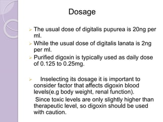 Dosage
 The usual dose of digitalis pupurea is 20ng per
ml.
 While the usual dose of digitalis lanata is 2ng
per ml.
 Purified digoxin is typically used as daily dose
of 0.125 to 0.25mg.
 Inselecting its dosage it is important to
consider factor that affects digoxin blood
levels(e.g body weight, renal function).
Since toxic levels are only slightly higher than
therapeutic level, so digoxin should be used
with caution.
 