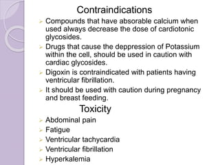 Contraindications
 Compounds that have absorable calcium when
used always decrease the dose of cardiotonic
glycosides.
 Drugs that cause the deppression of Potassium
within the cell, should be used in caution with
cardiac glycosides.
 Digoxin is contraindicated with patients having
ventricular fibrillation.
 It should be used with caution during pregnancy
and breast feeding.
Toxicity
 Abdominal pain
 Fatigue
 Ventricular tachycardia
 Ventricular fibrillation
 Hyperkalemia
 