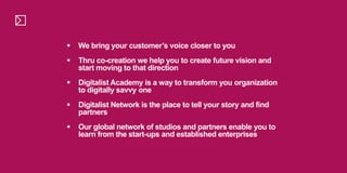  We bring your customer’s voice closer to you
 Thru co-creation we help you to create future vision and
start moving to that direction
 Digitalist Academy is a way to transform you organization
to digitally savvy one
 Digitalist Network is the place to tell your story and find
partners
 Our global network of studios and partners enable you to
learn from the start-ups and established enterprises
 