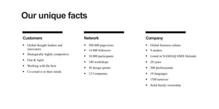 Our unique facts
 Global thought leaders and
innovators
 Strategically highly competitive
 Fast & Agile
 Working with the best
 Co-creative in their minds
Customers
 300 000 pageviews
 14 000 followers
 10 000 participants
 100 workshops
 30 design sprints
 12 Companies
Network
 Global business culture
 9 studios
 Listed in NASDAQ OMX Helsinki
 20 years
 200 professionals
 10 languages
 15M turnover
 Solid family ownership
Company
 