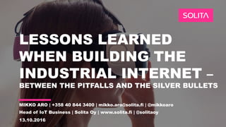 LESSONS LEARNED
WHEN BUILDING THE
INDUSTRIAL INTERNET –
BETWEEN THE PITFALLS AND THE SILVER BULLETS
MIKKO ARO | +358 40 844 3400 | mikko.aro@solita.fi | @mikkoaro
Head of IoT Business | Solita Oy | www.solita.fi | @solitaoy
13.10.2016
 