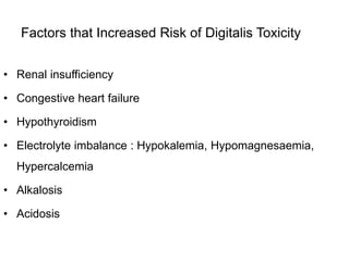 Factors that Increased Risk of Digitalis Toxicity
• Renal insufficiency
• Congestive heart failure
• Hypothyroidism
• Electrolyte imbalance : Hypokalemia, Hypomagnesaemia,
Hypercalcemia
• Alkalosis
• Acidosis
 
